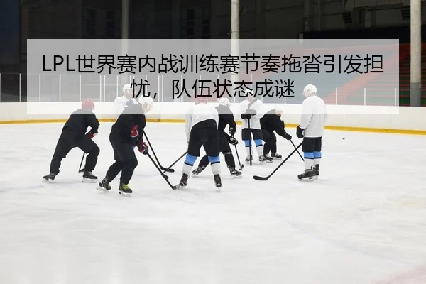 LPL世界赛内战训练赛节奏拖沓引发担忧，队伍状态成谜